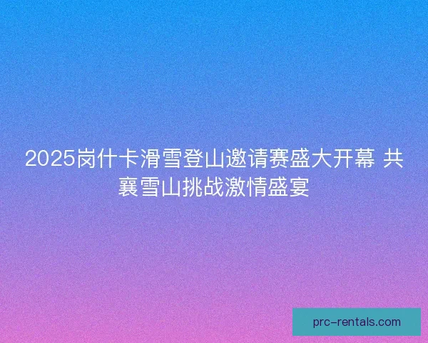 2025岗什卡滑雪登山邀请赛盛大开幕 共襄雪山挑战激情盛宴