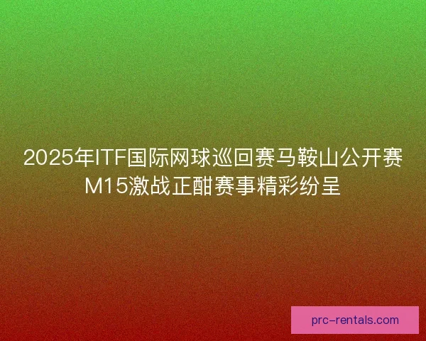 2025年ITF国际网球巡回赛马鞍山公开赛M15激战正酣赛事精彩纷呈