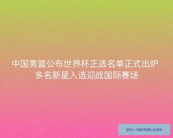 中国男篮公布世界杯正选名单正式出炉 多名新星入选迎战国际赛场
