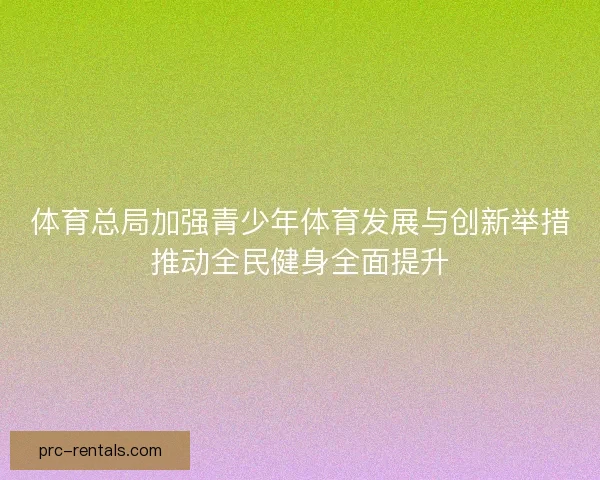 体育总局加强青少年体育发展与创新举措推动全民健身全面提升