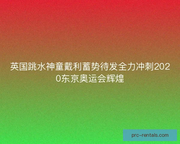 英国跳水神童戴利蓄势待发全力冲刺2020东京奥运会辉煌
