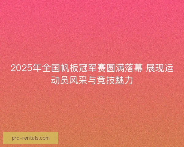 2025年全国帆板冠军赛圆满落幕 展现运动员风采与竞技魅力