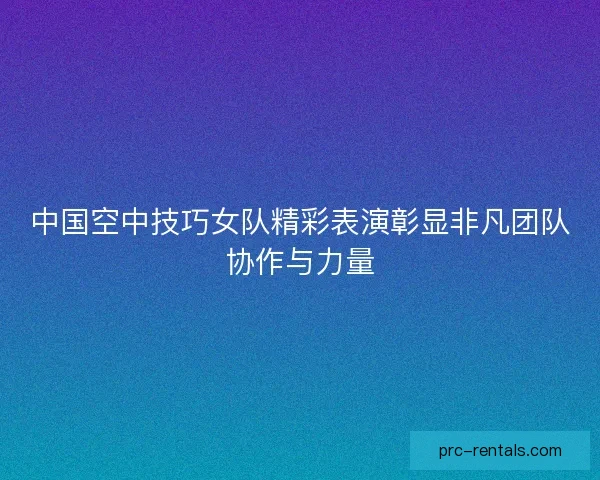 中国空中技巧女队精彩表演彰显非凡团队协作与力量