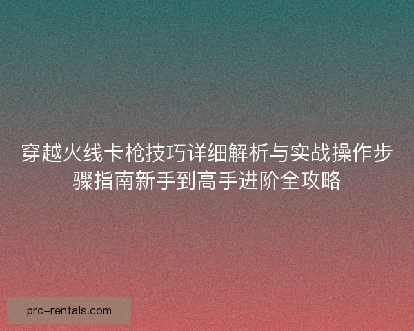 穿越火线卡枪技巧详细解析与实战操作步骤指南新手到高手进阶全攻略