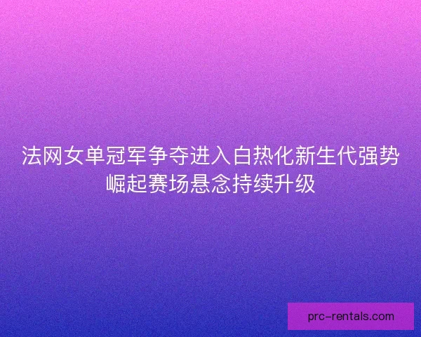 法网女单冠军争夺进入白热化新生代强势崛起赛场悬念持续升级