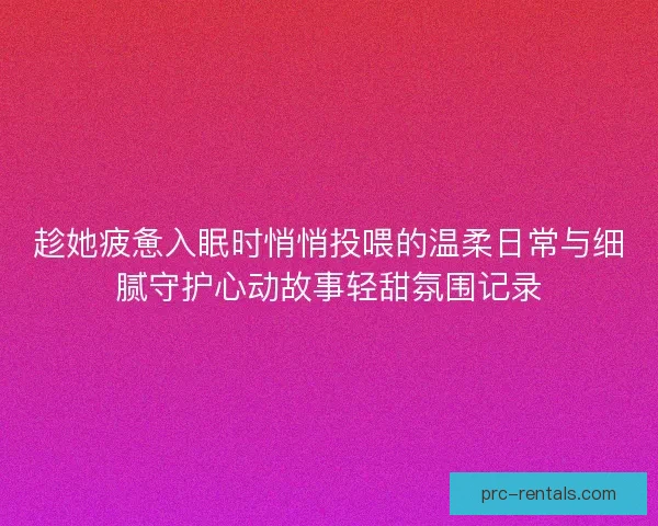 趁她疲惫入眠时悄悄投喂的温柔日常与细腻守护心动故事轻甜氛围记录