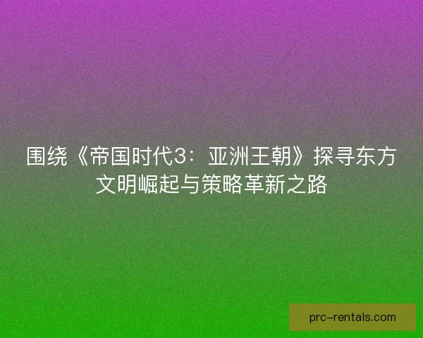 围绕《帝国时代3：亚洲王朝》探寻东方文明崛起与策略革新之路