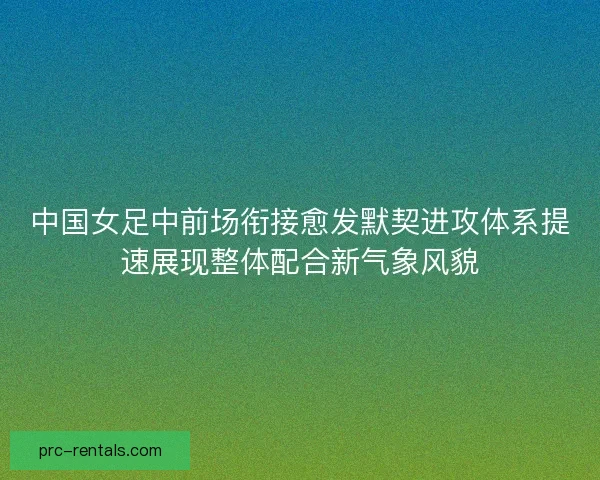中国女足中前场衔接愈发默契进攻体系提速展现整体配合新气象风貌
